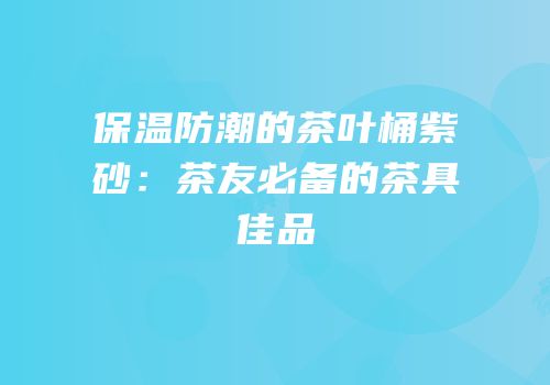 保温防潮的茶叶桶紫砂：茶友必备的茶具佳品