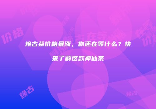 焕古茶价格暴涨，你还在等什么？快来了解这款神仙茶