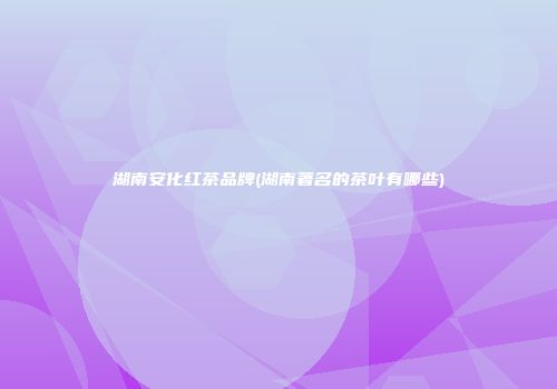 湖南安化红茶品牌(湖南著名的茶叶有哪些)