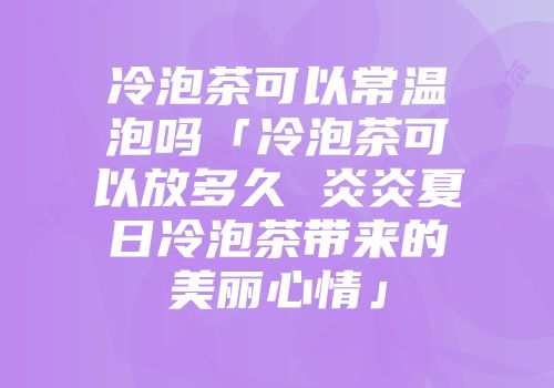 冷泡茶可以常温泡吗「冷泡茶可以放多久 炎炎夏日冷泡茶带来的美丽心情」