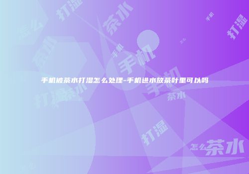 手机被茶水打湿怎么处理-手机进水放茶叶里可以吗