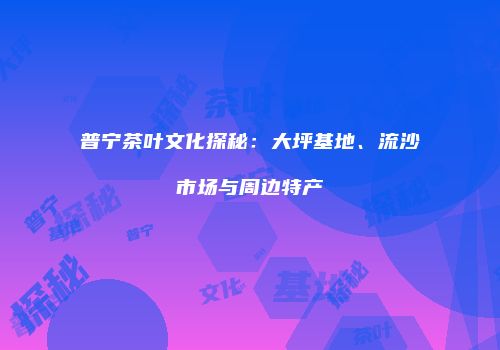 普宁茶叶文化探秘：大坪基地、流沙市场与周边特产