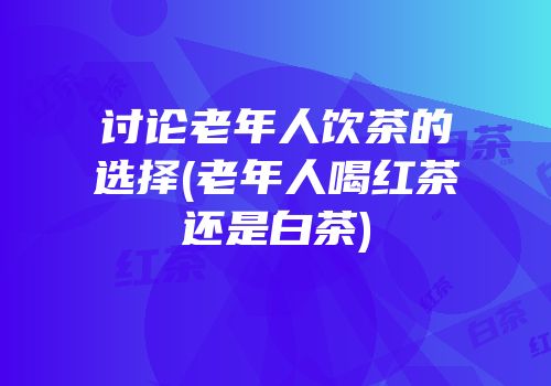 讨论老年人饮茶的选择(老年人喝红茶还是白茶)