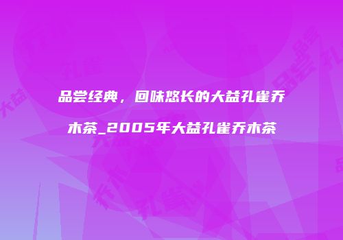 品尝经典，回味悠长的大益孔雀乔木茶_2005年大益孔雀乔木茶