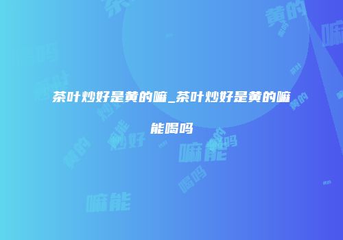 茶叶炒好是黄的嘛_茶叶炒好是黄的嘛能喝吗