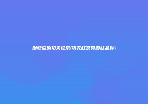 创新型的功夫红茶(功夫红茶有哪些品种)