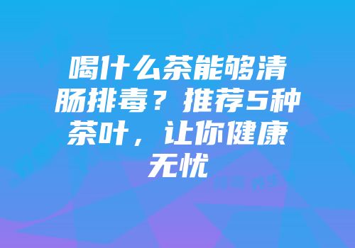喝什么茶能够清肠排毒？推荐5种茶叶，让你健康无忧
