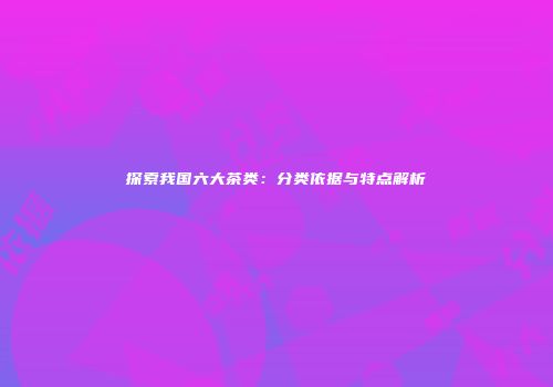 探索我国六大茶类：分类依据与特点解析