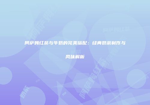 阿萨姆红茶与牛奶的完美搭配：经典奶茶制作与风味解析