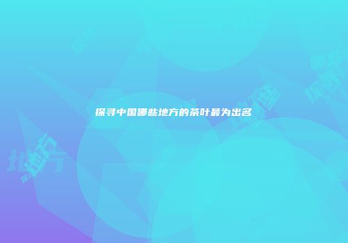 探寻中国哪些地方的茶叶最为出名