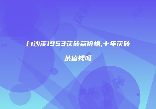 白沙溪1953茯砖茶价格,十年茯砖茶值钱吗