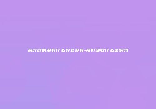 茶叶放的多有什么好处没有-茶叶吸收什么影响吗