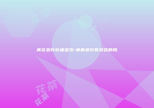 青花茶叶价格多少-草青茶叶有袋装的吗