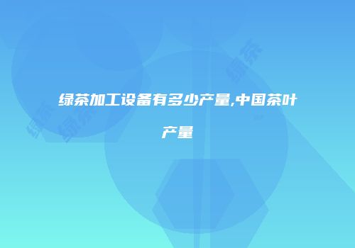 绿茶加工设备有多少产量,中国茶叶产量