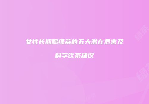 女性长期喝绿茶的五大潜在危害及科学饮茶建议