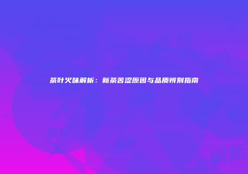 茶叶火味解析：新茶苦涩原因与品质辨别指南