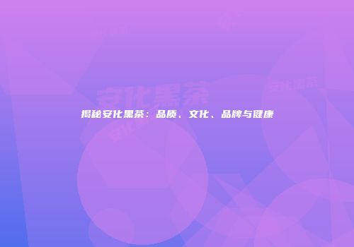揭秘安化黑茶：品质、文化、品牌与健康