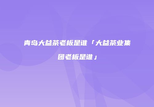 青岛大益茶老板是谁「大益茶业集团老板是谁」