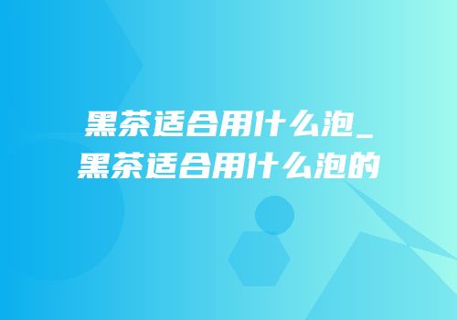 黑茶适合用什么泡_黑茶适合用什么泡的