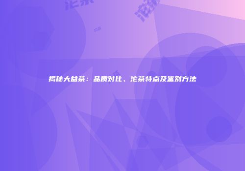 揭秘大益茶：品质对比、沱茶特点及鉴别方法