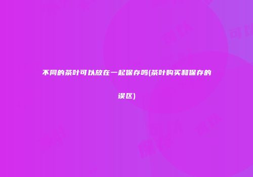 不同的茶叶可以放在一起保存吗(茶叶购买和保存的误区)