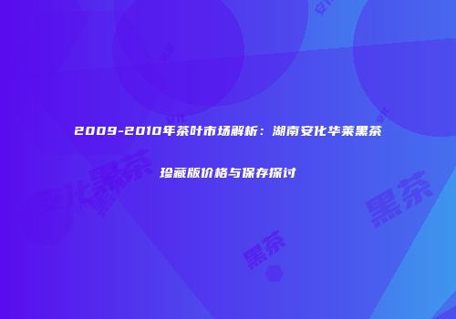 2009-2010年茶叶市场解析：湖南安化华莱黑茶珍藏版价格与保存探讨