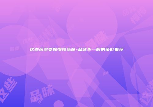 这些茶需要你慢慢品味-品味不一般的茶叶推荐
