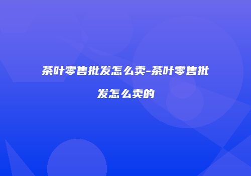 茶叶零售批发怎么卖-茶叶零售批发怎么卖的