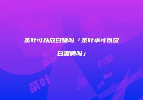 茶叶可以放白糖吗「茶叶水可以放白糖喝吗」