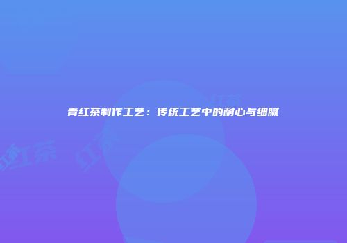 青红茶制作工艺：传统工艺中的耐心与细腻