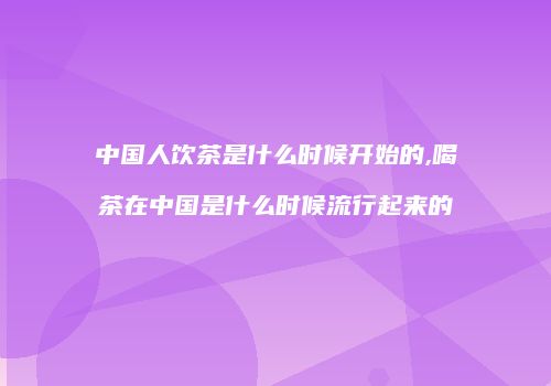 中国人饮茶是什么时候开始的,喝茶在中国是什么时候流行起来的