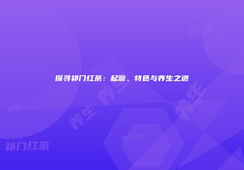 探寻祁门红茶：起源、特色与养生之道