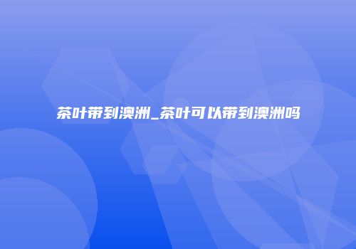 茶叶带到澳洲_茶叶可以带到澳洲吗