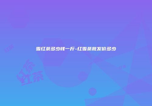 雪红茶多少钱一斤-红雪茶批发价多少