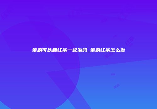茉莉可以和红茶一起泡吗_茉莉红茶怎么做