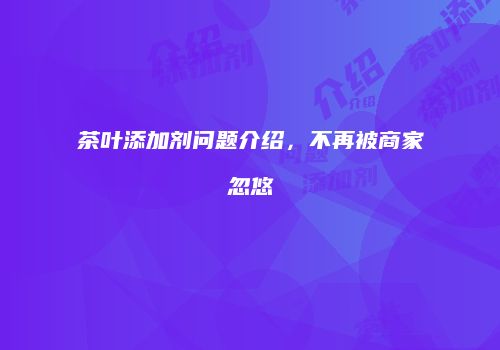 茶叶添加剂问题介绍，不再被商家忽悠