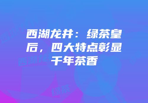 西湖龙井：绿茶皇后，四大特点彰显千年茶香