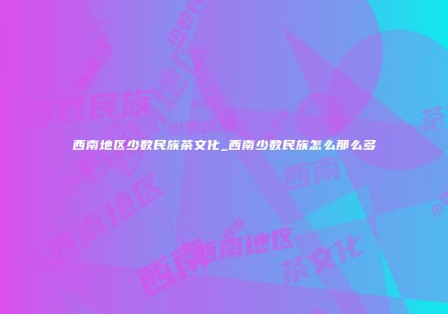 西南地区少数民族茶文化_西南少数民族怎么那么多