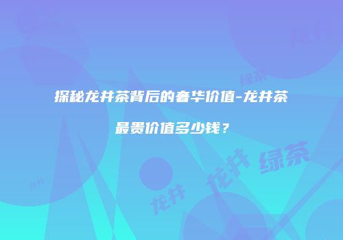 探秘龙井茶背后的奢华价值-龙井茶最贵价值多少钱？