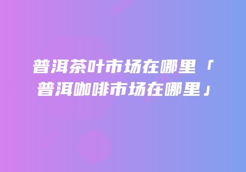 普洱茶叶市场在哪里「普洱咖啡市场在哪里」