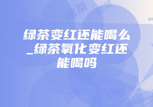 绿茶变红还能喝么_绿茶氧化变红还能喝吗