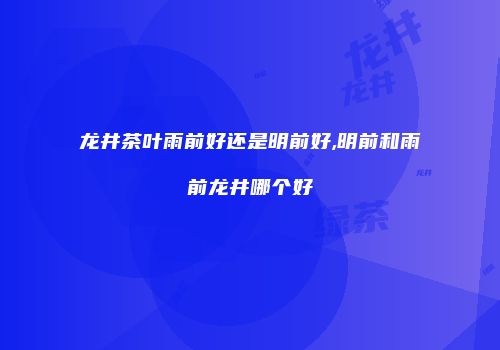 龙井茶叶雨前好还是明前好,明前和雨前龙井哪个好