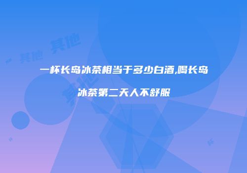 一杯长岛冰茶相当于多少白酒,喝长岛冰茶第二天人不舒服
