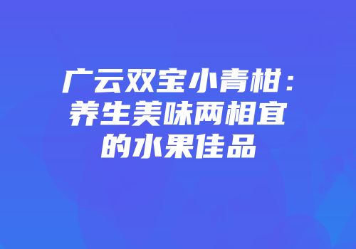 广云双宝小青柑：养生美味两相宜的水果佳品