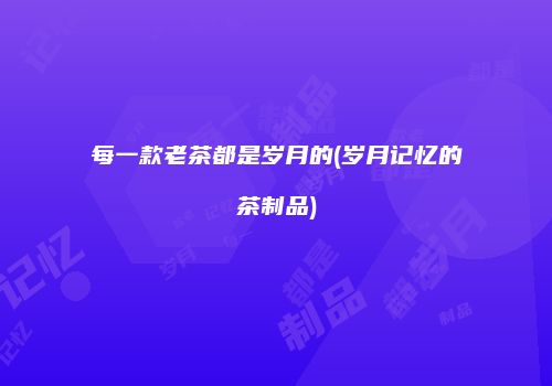 每一款老茶都是岁月的(岁月记忆的茶制品)