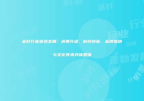 茶叶行业蓬勃发展：消费升级、科技创新、品牌营销与文化传承共铸辉煌