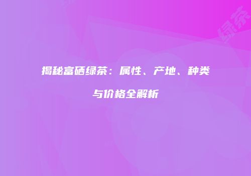 揭秘富硒绿茶：属性、产地、种类与价格全解析