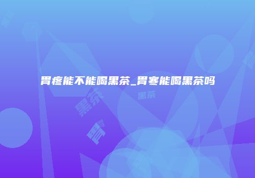 胃疼能不能喝黑茶_胃寒能喝黑茶吗