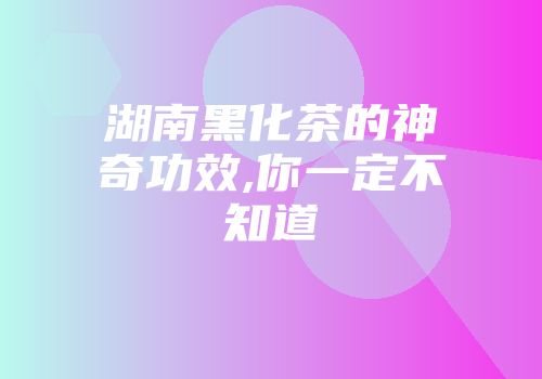 湖南黑化茶的神奇功效,你一定不知道