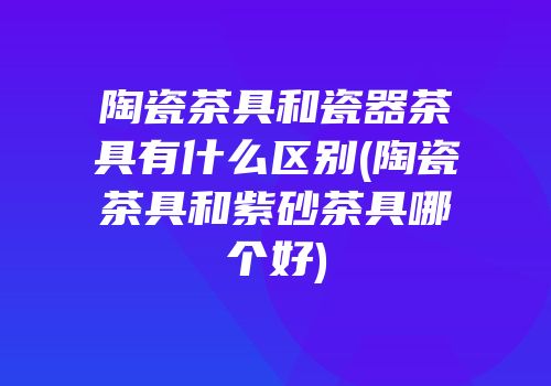陶瓷茶具和瓷器茶具有什么区别(陶瓷茶具和紫砂茶具哪个好)